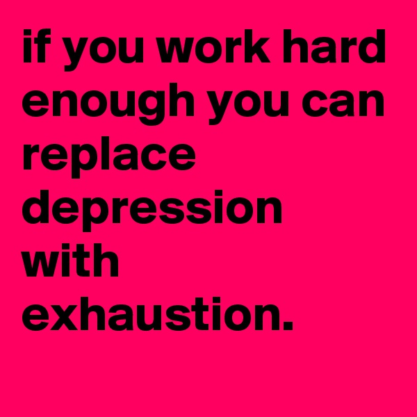 if you work hard enough you can replace depression with exhaustion.