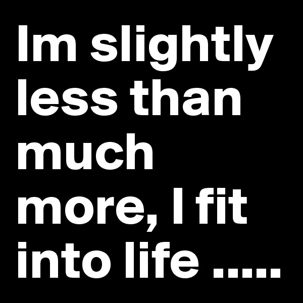 Im slightly less than much more, I fit into life .....