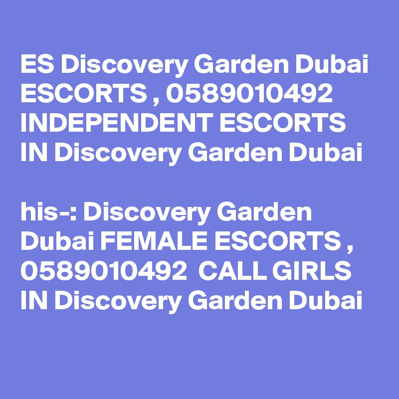 
ES Discovery Garden Dubai ESCORTS , 0589010492  INDEPENDENT ESCORTS IN Discovery Garden Dubai 

?his-: Discovery Garden Dubai FEMALE ESCORTS , 0589010492  CALL GIRLS IN Discovery Garden Dubai 
