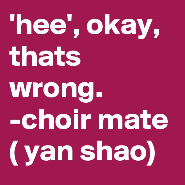 'hee', okay, thats wrong. -choir mate ( yan shao)