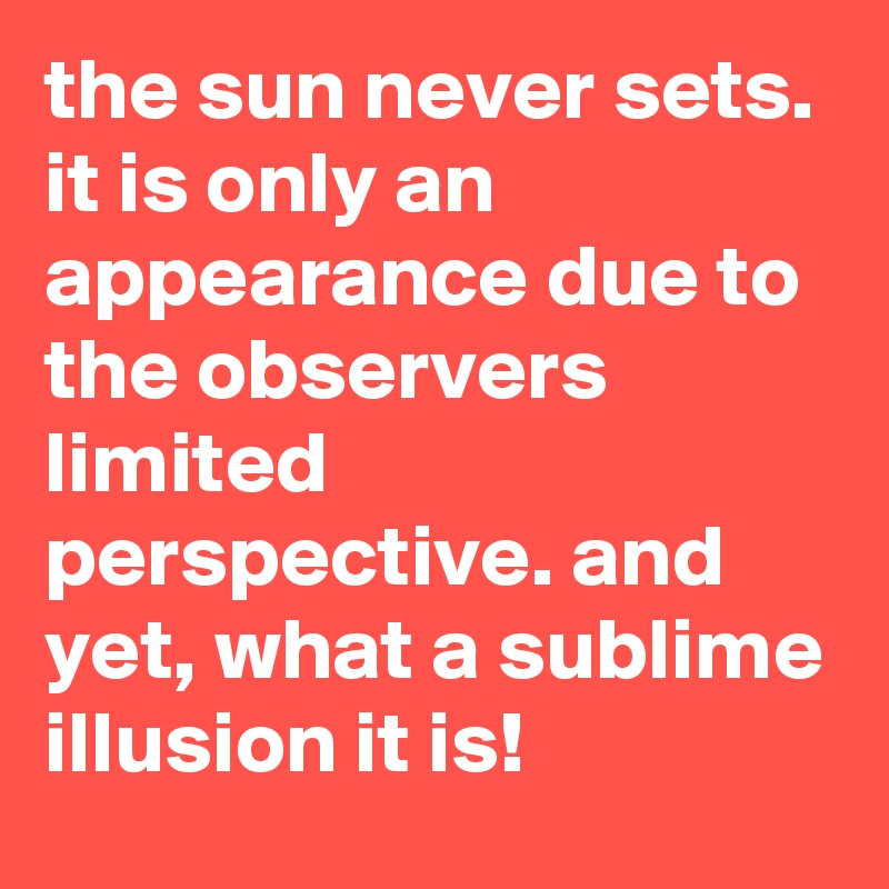 the sun never sets. it is only an appearance due to the observers limited perspective. and yet, what a sublime illusion it is!