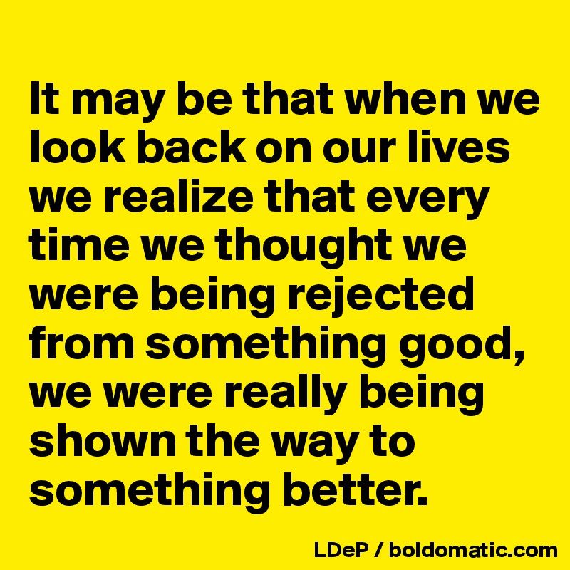 
It may be that when we look back on our lives we realize that every time we thought we were being rejected from something good, we were really being shown the way to something better. 