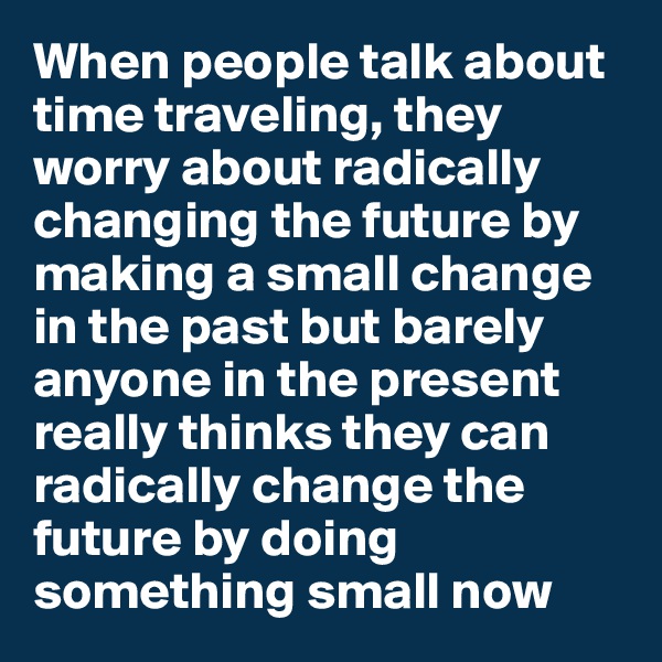 When people talk about time traveling, they worry about radically changing the future by making a small change in the past but barely anyone in the present really thinks they can radically change the future by doing something small now