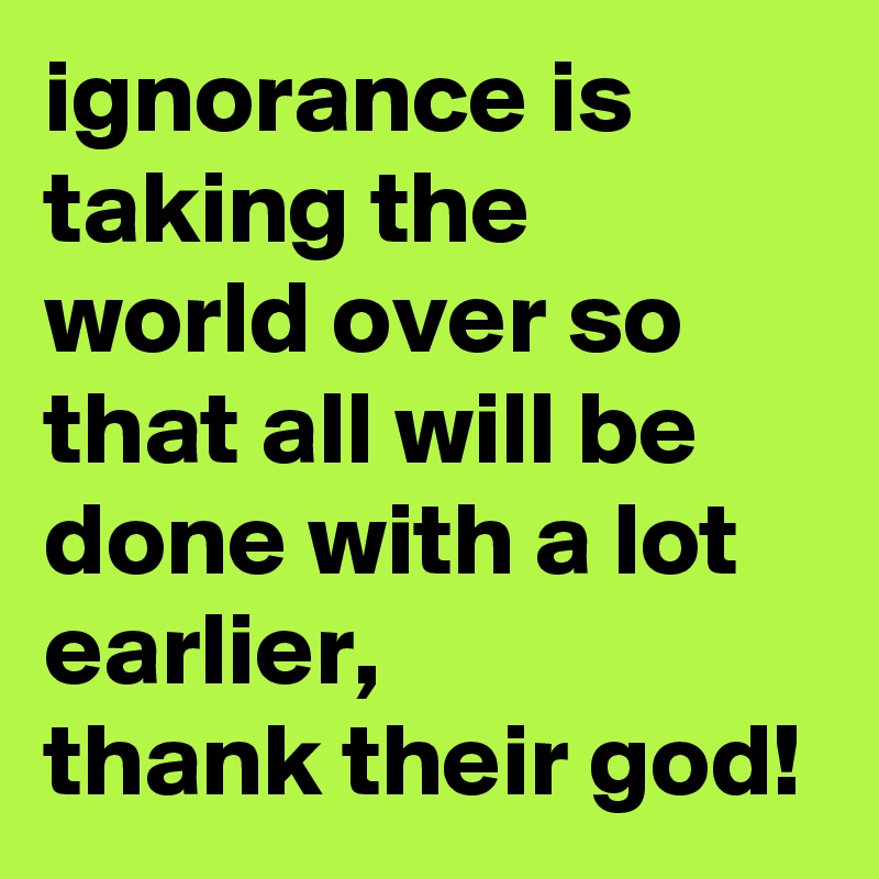 ignorance is taking the world over so that all will be done with a lot earlier, 
thank their god!