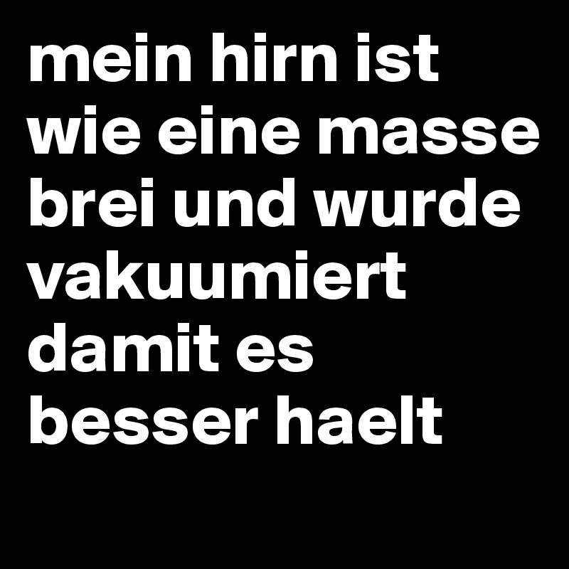 mein hirn ist wie eine masse brei und wurde vakuumiert damit es besser haelt 