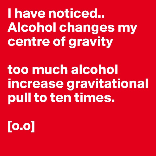 I have noticed.. Alcohol changes my centre of gravity

too much alcohol increase gravitational pull to ten times. 

[o.o]