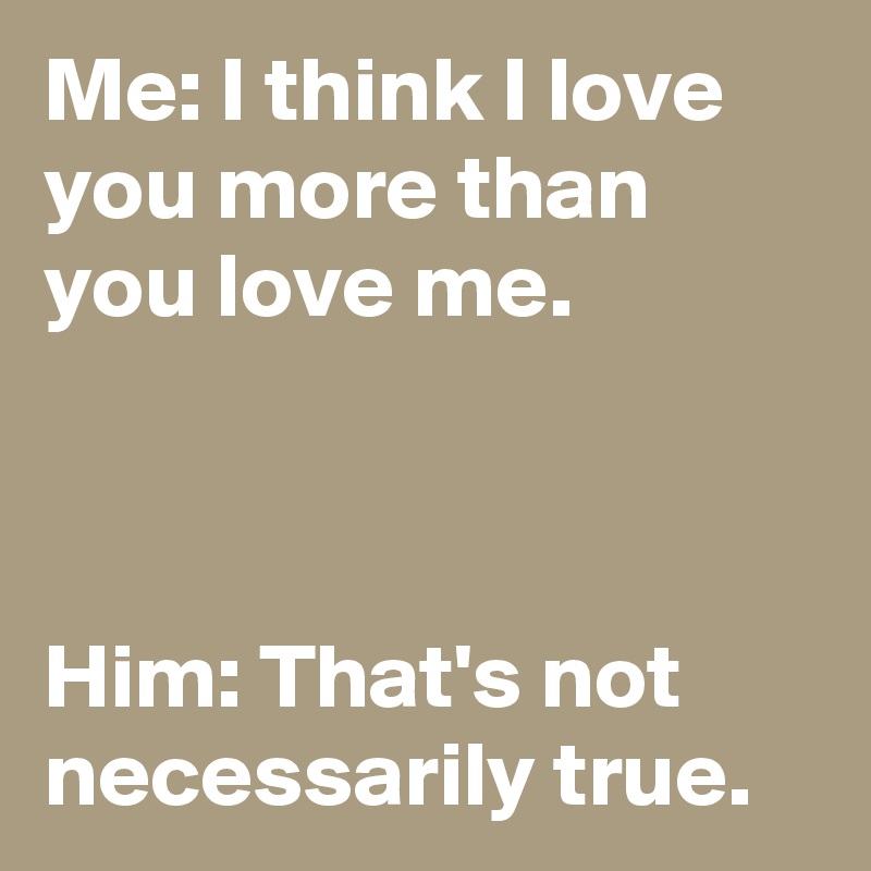 Me: I think I love you more than you love me.



Him: That's not necessarily true.