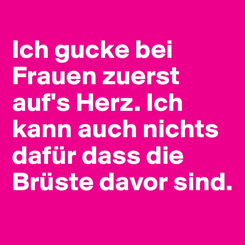 
Ich gucke bei Frauen zuerst auf's Herz. Ich kann auch nichts dafür dass die Brüste davor sind.
