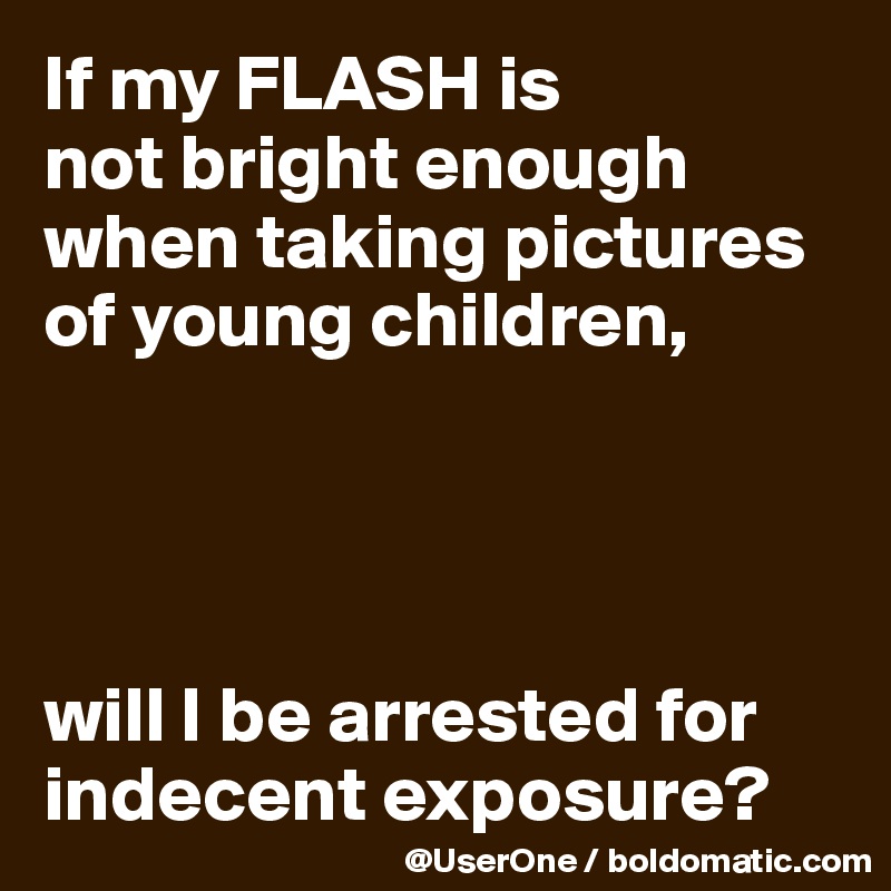 If my FLASH is
not bright enough
when taking pictures
of young children, 




will I be arrested for indecent exposure?