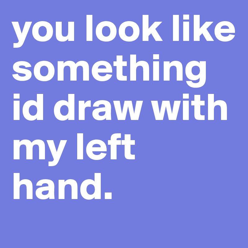 you look like something id draw with my left hand.