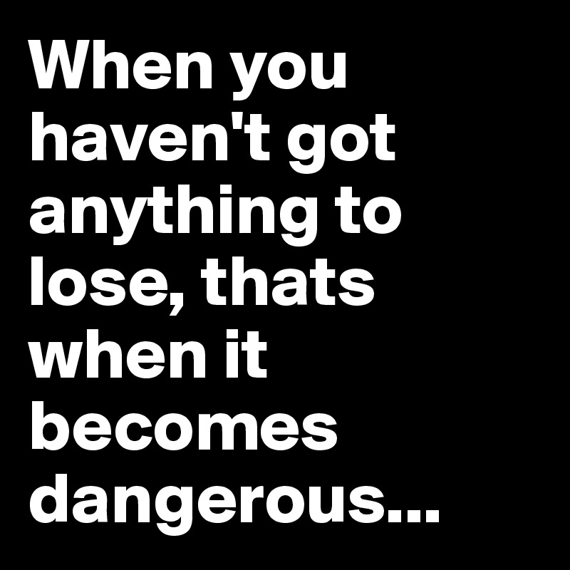 When you haven't got anything to lose, thats when it becomes dangerous...