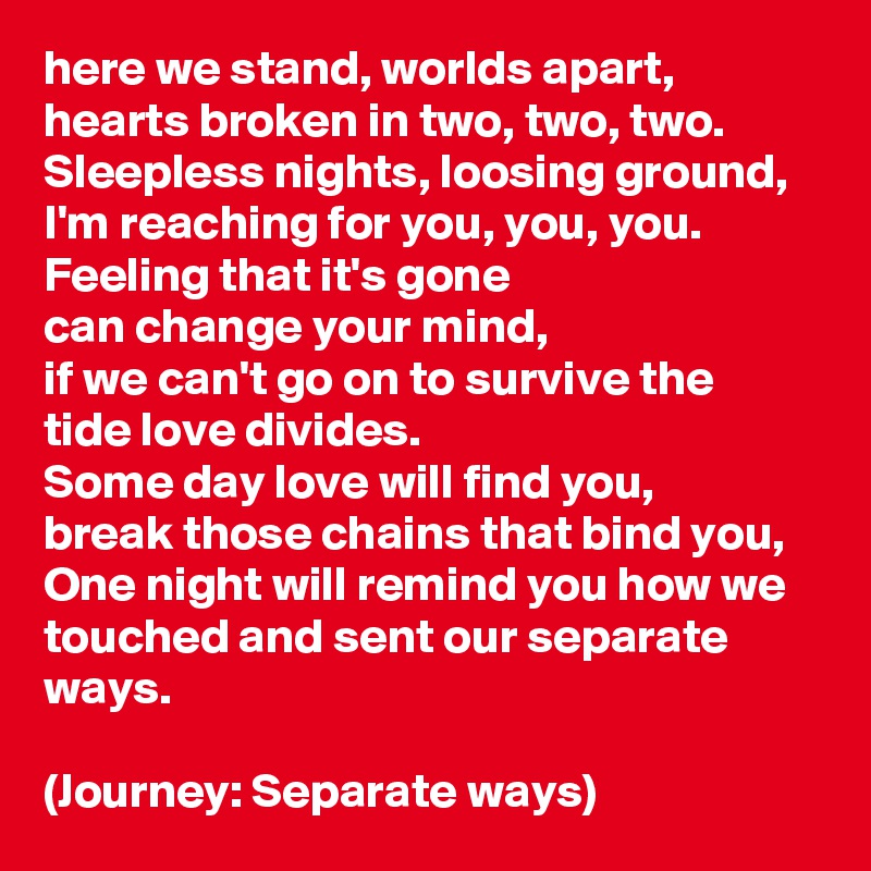 here we stand, worlds apart,
hearts broken in two, two, two.
Sleepless nights, loosing ground,
I'm reaching for you, you, you.
Feeling that it's gone 
can change your mind,
if we can't go on to survive the tide love divides.
Some day love will find you,
break those chains that bind you,
One night will remind you how we touched and sent our separate ways.

(Journey: Separate ways)