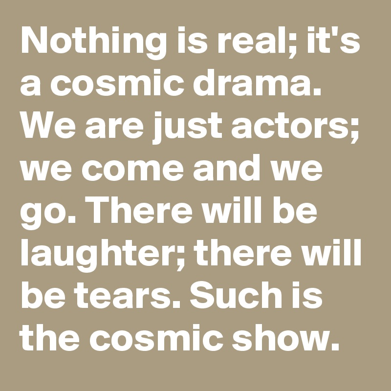 Nothing is real; it's a cosmic drama. We are just actors; we come and we go. There will be laughter; there will be tears. Such is the cosmic show.