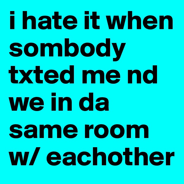 i hate it when sombody txted me nd we in da same room w/ eachother