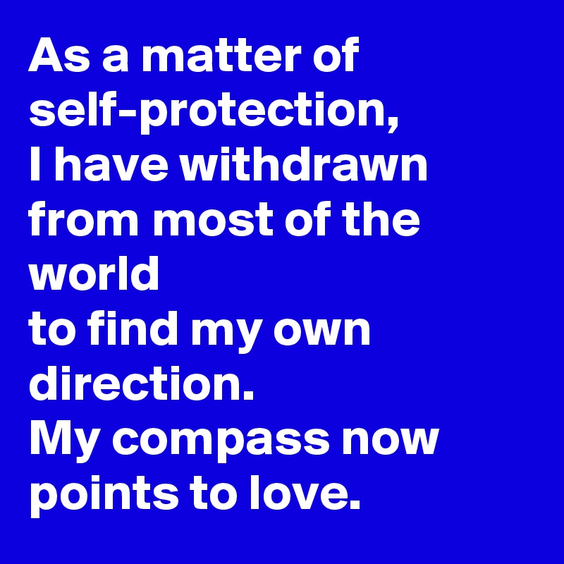 As a matter of self-protection,
I have withdrawn from most of the world
to find my own direction.
My compass now points to love.