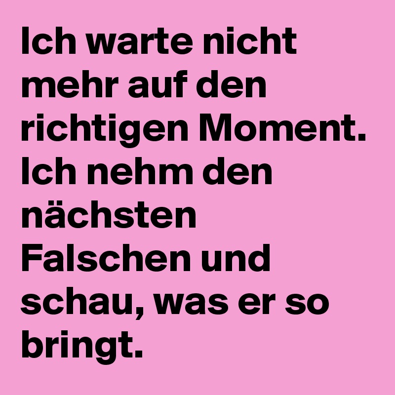 Ich warte nicht mehr auf den richtigen Moment.
Ich nehm den nächsten Falschen und schau, was er so bringt.