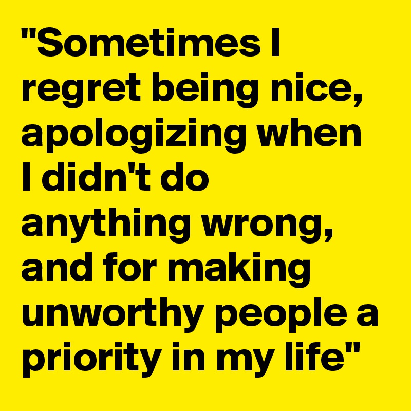 "Sometimes I regret being nice, apologizing when I didn't do anything wrong, and for making unworthy people a priority in my life" 