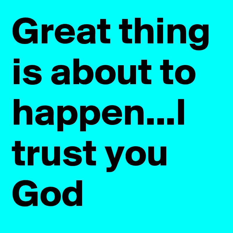 Great thing is about to happen...I trust you God