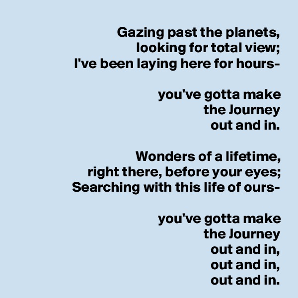 Gazing past the planets,
looking for total view;
I've been laying here for hours-

you've gotta make
the Journey
out and in.

Wonders of a lifetime,
right there, before your eyes;
Searching with this life of ours-

you've gotta make
the Journey
out and in,
out and in,
out and in.