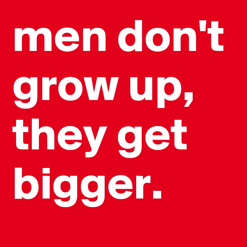 men don't grow up, they get bigger.
