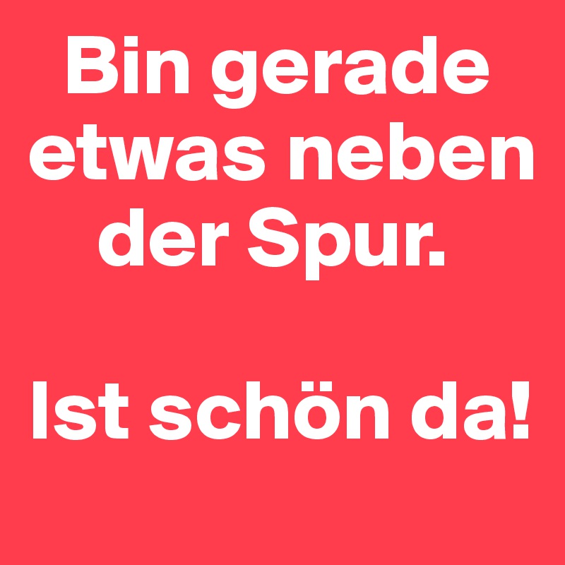   Bin gerade etwas neben      
    der Spur.

Ist schön da!