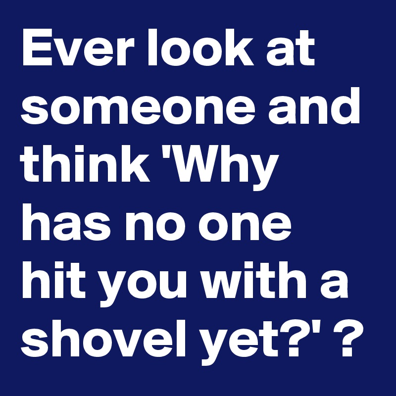 ever-look-at-someone-and-think-why-has-no-one-hit-you-with-a-shovel-yet-post-by-sledge-on