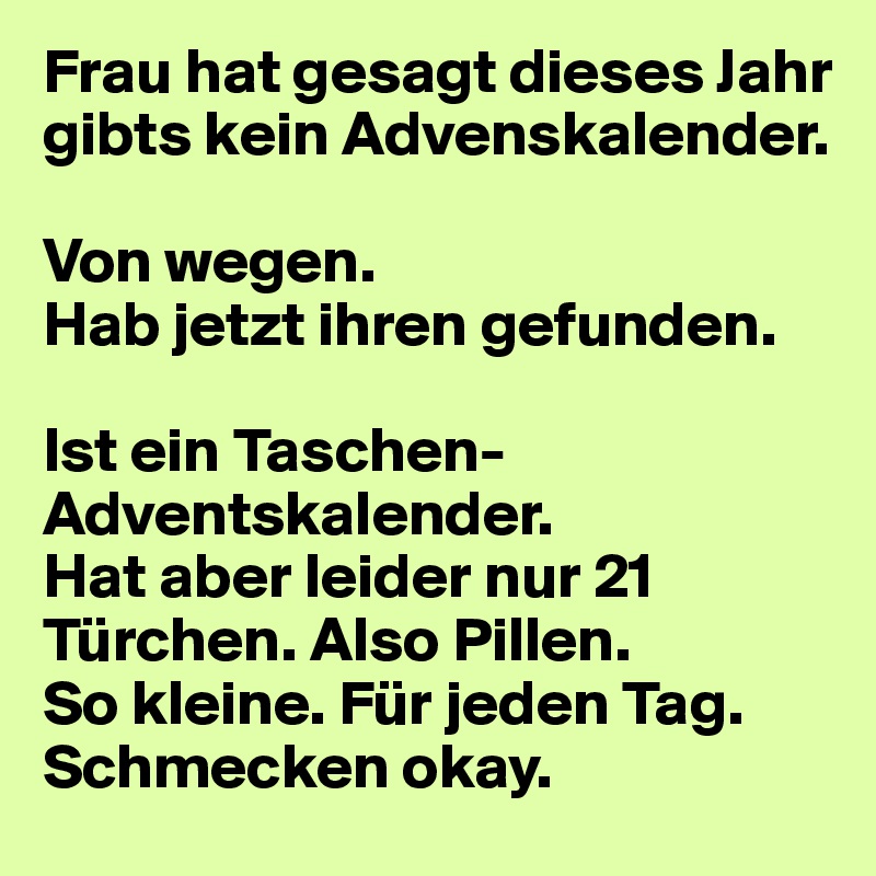 Frau hat gesagt dieses Jahr gibts kein Advenskalender.

Von wegen.
Hab jetzt ihren gefunden.

Ist ein Taschen-Adventskalender.
Hat aber leider nur 21 Türchen. Also Pillen. 
So kleine. Für jeden Tag. 
Schmecken okay.