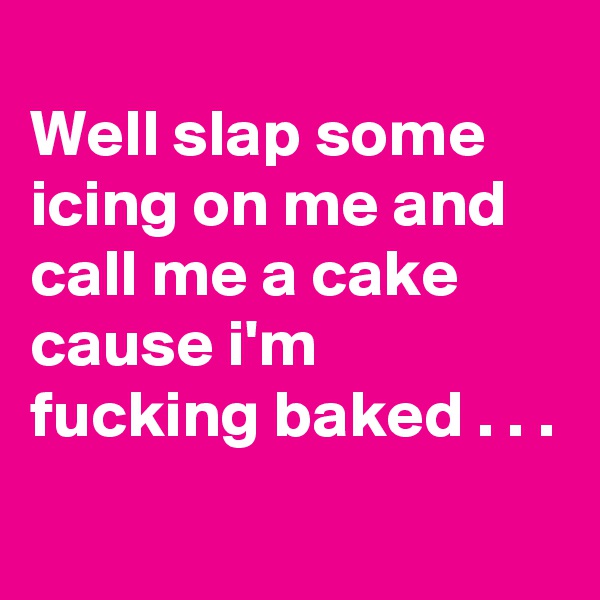 
Well slap some icing on me and call me a cake cause i'm fucking baked . . .
