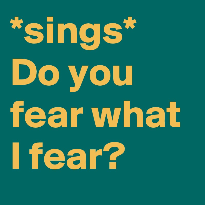 *sings*
Do you fear what I fear?