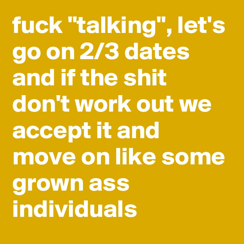 fuck "talking", let's go on 2/3 dates and if the shit don't work out we accept it and move on like some grown ass individuals