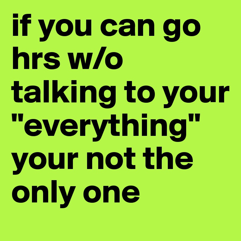 if you can go hrs w/o talking to your "everything" your not the only one