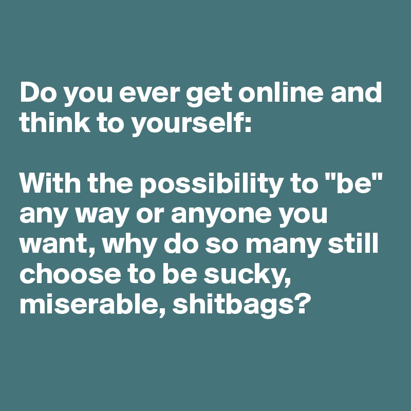 

Do you ever get online and think to yourself: 

With the possibility to "be" any way or anyone you want, why do so many still choose to be sucky, miserable, shitbags?

