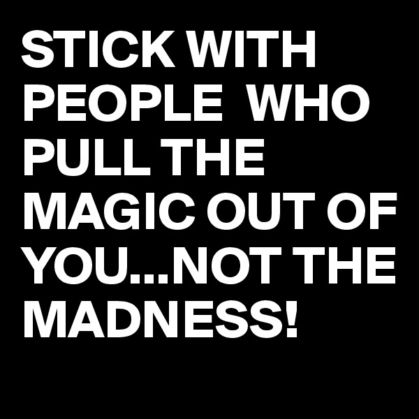 STICK WITH PEOPLE  WHO PULL THE MAGIC OUT OF YOU...NOT THE MADNESS!