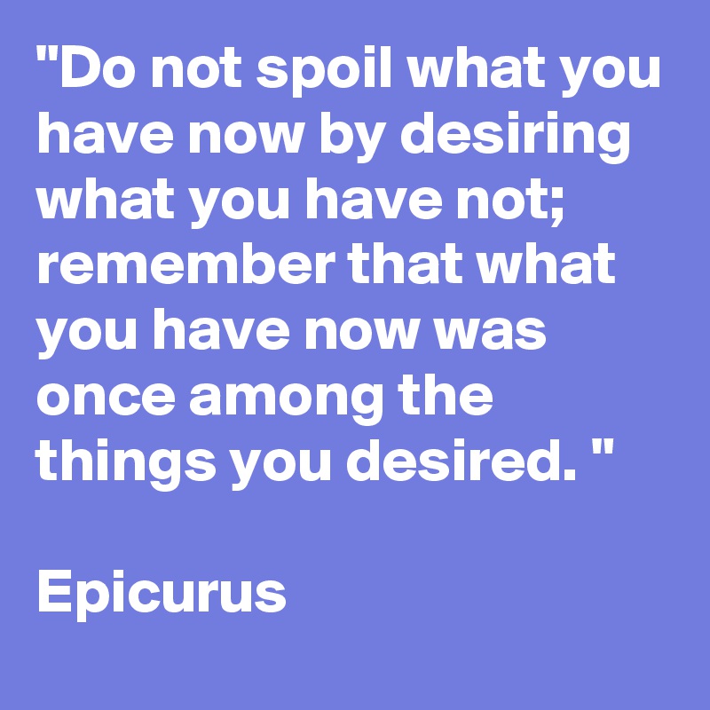 "Do not spoil what you have now by desiring what you have not;  remember that what you have now was once among the things you desired. "

Epicurus