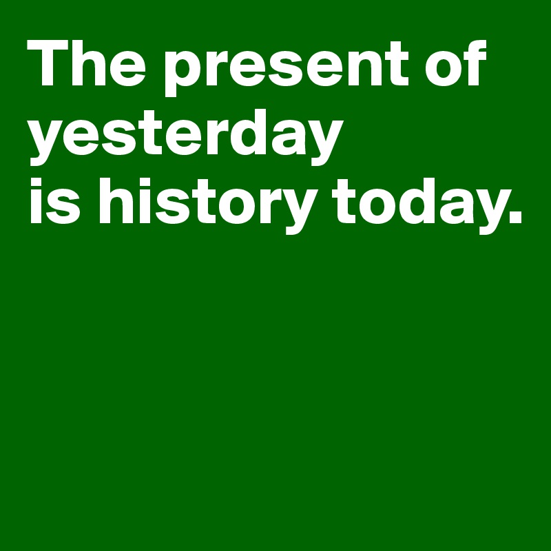 The present of yesterday 
is history today.



