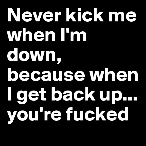 Never kick me when I'm down, because when I get back up... you're fucked