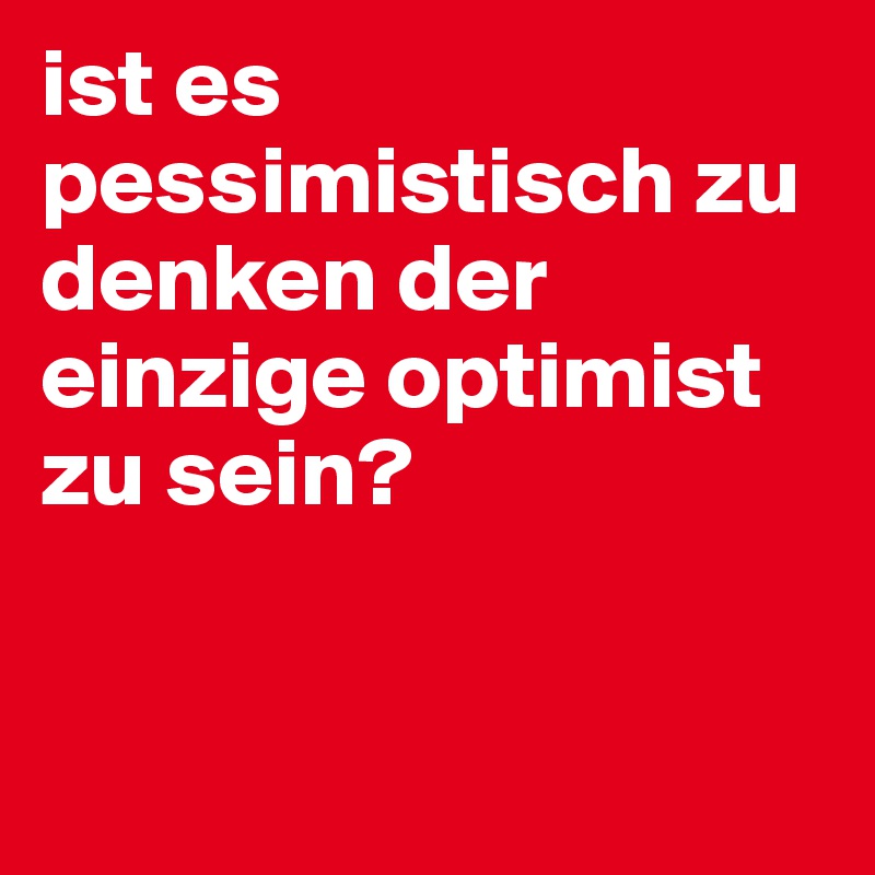 ist es pessimistisch zu denken der einzige optimist zu sein?


