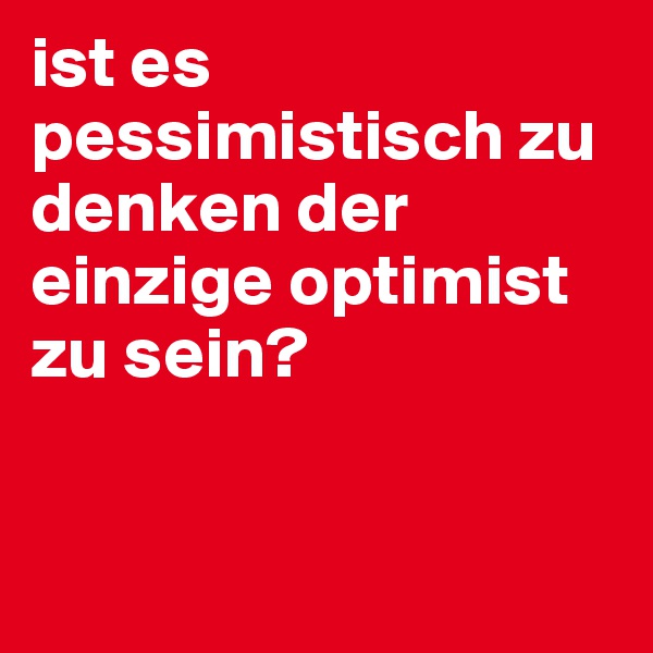 ist es pessimistisch zu denken der einzige optimist zu sein?


