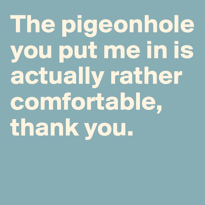 The pigeonhole you put me in is actually rather comfortable, thank you. 

