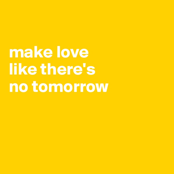 

make love 
like there's 
no tomorrow



