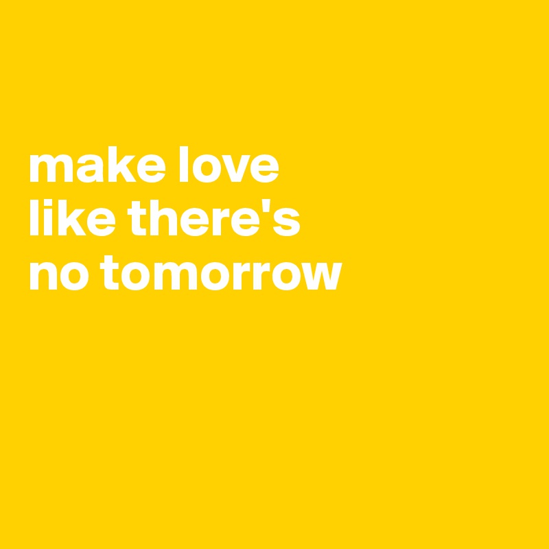 

make love 
like there's 
no tomorrow



