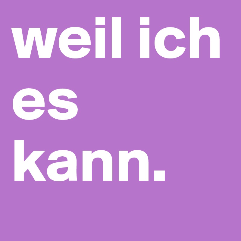 weil ich es kann.