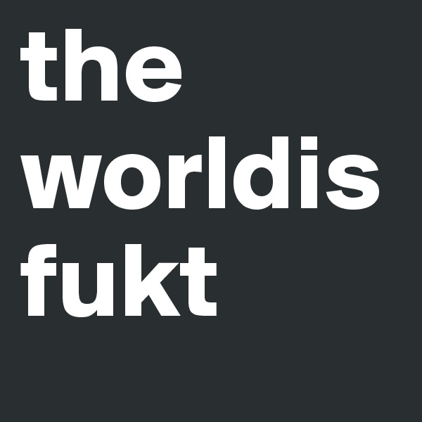 the
worldisfukt