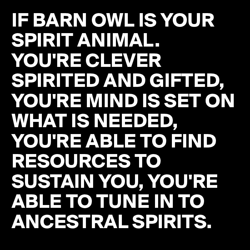 IF BARN OWL IS YOUR SPIRIT ANIMAL.
YOU'RE CLEVER SPIRITED AND GIFTED, YOU'RE MIND IS SET ON WHAT IS NEEDED, YOU'RE ABLE TO FIND RESOURCES TO SUSTAIN YOU, YOU'RE ABLE TO TUNE IN TO ANCESTRAL SPIRITS. 