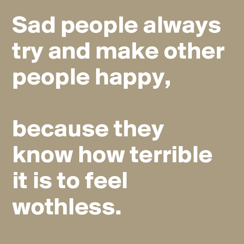 Sad people always try and make other people happy,

because they know how terrible it is to feel wothless.
