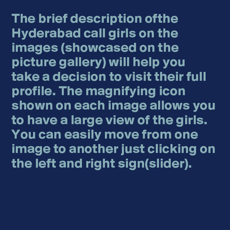 The brief description ofthe Hyderabad call girls on the images (showcased on the picture gallery) will help you take a decision to visit their full profile. The magnifying icon shown on each image allows you to have a large view of the girls.  You can easily move from one image to another just clicking on the left and right sign(slider).  

