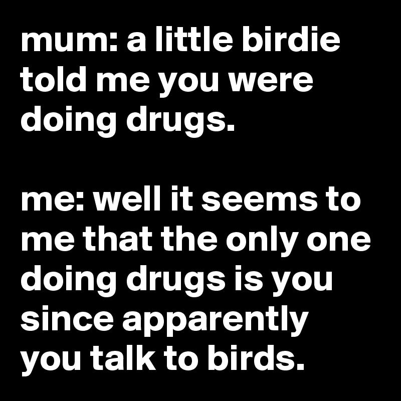 mum: a little birdie told me you were doing drugs.

me: well it seems to me that the only one doing drugs is you since apparently you talk to birds.
