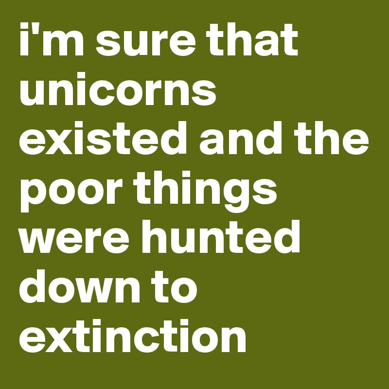 i'm sure that unicorns existed and the poor things were hunted down to extinction