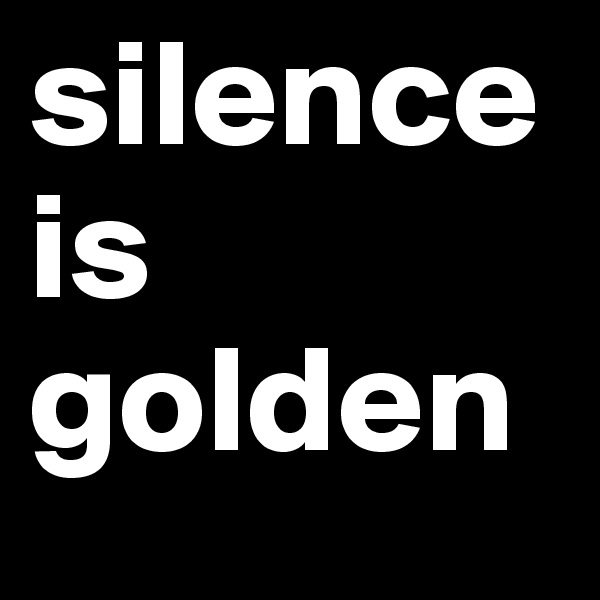 silence
is
golden