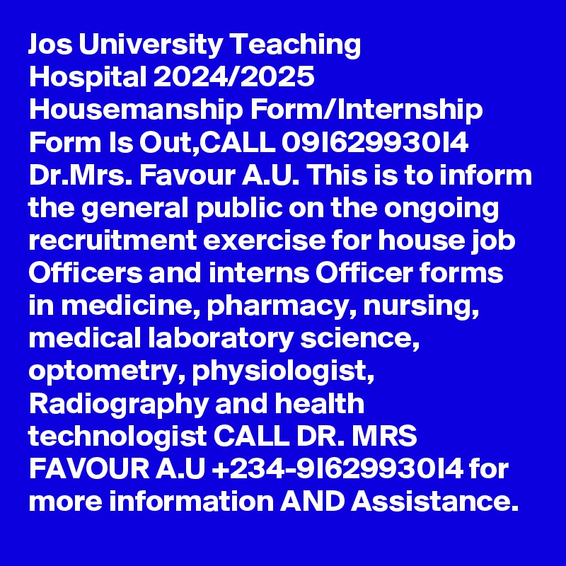 Jos University Teaching Hospital 2024/2025 Housemanship Form/Internship Form Is Out,CALL 09I629930I4 Dr.Mrs. Favour A.U. This is to inform the general public on the ongoing recruitment exercise for house job Officers and interns Officer forms in medicine, pharmacy, nursing, medical laboratory science, optometry, physiologist, Radiography and health technologist CALL DR. MRS FAVOUR A.U +234-9I629930I4 for more information AND Assistance.